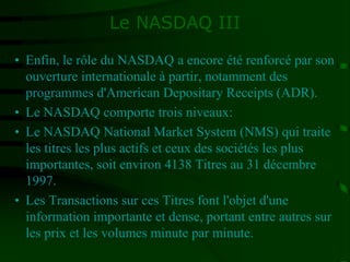 Le NASDAQ III
• Enfin, le rôle du NASDAQ a encore été renforcé par son
ouverture internationale à partir, notamment des
programmes d'American Depositary Receipts (ADR).
• Le NASDAQ comporte trois niveaux:
• Le NASDAQ National Market System (NMS) qui traite
les titres les plus actifs et ceux des sociétés les plus
importantes, soit environ 4138 Titres au 31 décembre
1997.
• Les Transactions sur ces Titres font l'objet d'une
information importante et dense, portant entre autres sur
les prix et les volumes minute par minute.
 