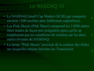 Le NASDAQ IV
• Le NASDAQ Small Cap Market (SCM) qui comporte
environ 1300 sociétés plus faiblement capitalisées.
• Les Pink Sheets (Pink Sheet) comprend les 11000 autres
titres traités de façon très irrégulière parce qu'ils ne
remplissent pas les conditions de cotation sur les deux
autres niveaux du NASDAQ.
• Le terme "Pink Sheets" provient de la couleur des fiches
sur lesquelles étaient inscrites les Transaction
 