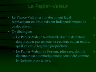 Le Papier-Valeur
• Le Papier-Valeur est un document légal
représentant un droit existant indépendamment de
ce document.
• On distingue:
– Le Papier-Valeur Nominatif, dont le détenteur
doit prouver par un acte de cession, ou par endos,
qu’il en est le légitime propriétaire.
– Le Papier-Valeur au Porteur, plus rare, dont le
détenteur est automatiquement considéré comme
le légitime propriétaire.
 