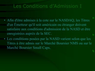 Les Conditions d’Admission I
• Afin d'être admises à la cote sur le NASDAQ, les Titres
d'un Émetteur qu'il soit américain ou étranger doivent
satisfaire aux conditions d'admission de la NASD et être
enregistrées auprès de la SEC.
• Les conditions posées par la NASD varient selon que les
Titres à être admis sur le Marché Boursier NMS ou sur le
Marché Boursier Small Caps.
 