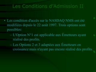 Les Conditions d’Admission II
• Les condition d'accès sur le NASDAQ NMS ont été
modifiées depuis le 22 août 1997. Trois options sont
possibles:
– L'Option N°1 est applicable aux Émetteurs ayant
réalisé des profits.
– Les Options 2 et 3 adaptées aux Émetteurs en
croissance mais n'ayant pas encore réalisé des profits.
 