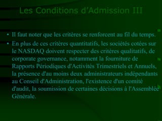 Les Conditions d’Admission III
• Il faut noter que les critères se renforcent au fil du temps.
• En plus de ces critères quantitatifs, les sociétés cotées sur
le NASDAQ doivent respecter des critères qualitatifs, de
corporate governance, notamment la fourniture de
Rapports Périodiques d'Activités Trimestriels et Annuels,
la présence d'au moins deux administrateurs indépendants
au Conseil d'Administration, l'existence d'un comité
d'audit, la soumission de certaines décisions à l'Assemblée
Générale.
 