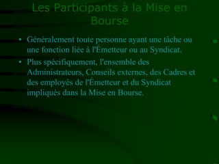 Les Participants à la Mise en
Bourse
• Généralement toute personne ayant une tâche ou
une fonction liée à l'Émetteur ou au Syndicat.
• Plus spécifiquement, l'ensemble des
Administrateurs, Conseils externes, des Cadres et
des employés de l'Émetteur et du Syndicat
impliqués dans la Mise en Bourse.
 