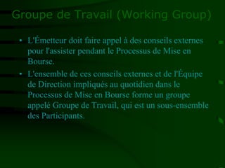 Groupe de Travail (Working Group)
• L'Émetteur doit faire appel à des conseils externes
pour l'assister pendant le Processus de Mise en
Bourse.
• L'ensemble de ces conseils externes et de l'Équipe
de Direction impliqués au quotidien dans le
Processus de Mise en Bourse forme un groupe
appelé Groupe de Travail, qui est un sous-ensemble
des Participants.
 