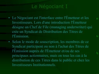 Le Négociant I
• Le Négociant est l'interface entre l'Émetteur et les
Investisseurs. Lors d'une introduction l'Émetteur
désigne un Chef de File (managing underwriter) qui
crée un Syndicat de Distribution des Titres de
l'Émission.
• Selon le mode de souscription, les membres de ce
Syndicat participent ou non à l'achat des Titres de
l'Émission auprès de l'Émetteur et/ou de ses
principaux actionnaires, mais en tous les cas à la
distribution de ces Titres dans le public et chez les
Investisseurs Institutionnels.
 