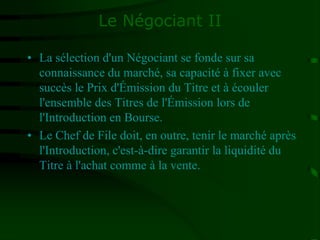 Le Négociant II
• La sélection d'un Négociant se fonde sur sa
connaissance du marché, sa capacité à fixer avec
succès le Prix d'Émission du Titre et à écouler
l'ensemble des Titres de l'Émission lors de
l'Introduction en Bourse.
• Le Chef de File doit, en outre, tenir le marché après
l'Introduction, c'est-à-dire garantir la liquidité du
Titre à l'achat comme à la vente.
 