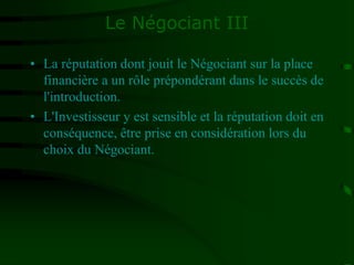 Le Négociant III
• La réputation dont jouit le Négociant sur la place
financière a un rôle prépondérant dans le succès de
l'introduction.
• L'Investisseur y est sensible et la réputation doit en
conséquence, être prise en considération lors du
choix du Négociant.
 