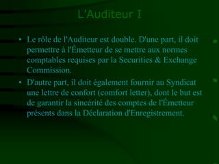 L’Auditeur I
• Le rôle de l'Auditeur est double. D'une part, il doit
permettre à l'Émetteur de se mettre aux normes
comptables requises par la Securities & Exchange
Commission.
• D'autre part, il doit également fournir au Syndicat
une lettre de confort (comfort letter), dont le but est
de garantir la sincérité des comptes de l'Émetteur
présents dans la Déclaration d'Enregistrement.
 