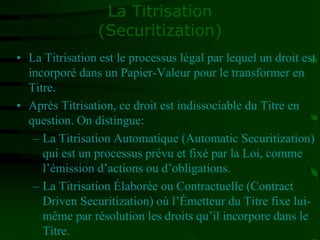 La Titrisation
(Securitization)
• La Titrisation est le processus légal par lequel un droit est
incorporé dans un Papier-Valeur pour le transformer en
Titre.
• Après Titrisation, ce droit est indissociable du Titre en
question. On distingue:
– La Titrisation Automatique (Automatic Securitization)
qui est un processus prévu et fixé par la Loi, comme
l’émission d’actions ou d’obligations.
– La Titrisation Élaborée ou Contractuelle (Contract
Driven Securitization) où l’Émetteur du Titre fixe lui-
même par résolution les droits qu’il incorpore dans le
Titre.
 