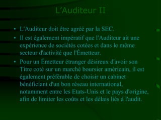 L’Auditeur II
• L'Auditeur doit être agréé par la SEC.
• Il est également impératif que l'Auditeur ait une
expérience de sociétés cotées et dans le même
secteur d'activité que l'Émetteur.
• Pour un Émetteur étranger désireux d'avoir son
Titre coté sur un marché boursier américain, il est
également préférable de choisir un cabinet
bénéficiant d'un bon réseau international,
notamment entre les Etats-Unis et le pays d'origine,
afin de limiter les coûts et les délais liés à l'audit.
 