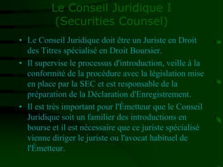 Le Conseil Juridique I
(Securities Counsel)
• Le Conseil Juridique doit être un Juriste en Droit
des Titres spécialisé en Droit Boursier.
• Il supervise le processus d'introduction, veille à la
conformité de la procédure avec la législation mise
en place par la SEC et est responsable de la
préparation de la Déclaration d'Enregistrement.
• Il est très important pour l'Émetteur que le Conseil
Juridique soit un familier des introductions en
bourse et il est nécessaire que ce juriste spécialisé
vienne diriger le juriste ou l'avocat habituel de
l'Émetteur.
 