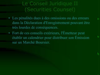 Le Conseil Juridique II
(Securities Counsel)
• Les pénalités dues à des omissions ou des erreurs
dans la Déclaration d'Enregistrement pouvant être
très lourdes de conséquences.
• Fort de ces conseils extérieurs, l'Émetteur peut
établir un calendrier pour distribuer son Émission
sur un Marché Boursier.
 