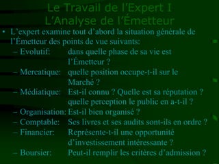 Le Travail de l’Expert I
L’Analyse de l’Émetteur
• L’expert examine tout d’abord la situation générale de
l’Émetteur des points de vue suivants:
– Evolutif: dans quelle phase de sa vie est
l’Émetteur ?
– Mercatique: quelle position occupe-t-il sur le
Marché ?
– Médiatique: Est-il connu ? Quelle est sa réputation ?
quelle perception le public en a-t-il ?
– Organisation: Est-il bien organisé ?
– Comptable: Ses livres et ses audits sont-ils en ordre ?
– Financier: Représente-t-il une opportunité
d’investissement intéressante ?
– Boursier: Peut-il remplir les critères d’admission ?
 