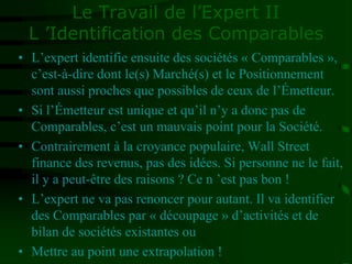 Le Travail de l’Expert II
L ’Identification des Comparables
• L’expert identifie ensuite des sociétés « Comparables »,
c’est-à-dire dont le(s) Marché(s) et le Positionnement
sont aussi proches que possibles de ceux de l’Émetteur.
• Si l’Émetteur est unique et qu’il n’y a donc pas de
Comparables, c’est un mauvais point pour la Société.
• Contrairement à la croyance populaire, Wall Street
finance des revenus, pas des idées. Si personne ne le fait,
il y a peut-être des raisons ? Ce n ’est pas bon !
• L’expert ne va pas renoncer pour autant. Il va identifier
des Comparables par « découpage » d’activités et de
bilan de sociétés existantes ou
• Mettre au point une extrapolation !
 
