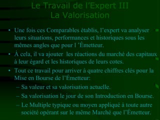 Le Travail de l’Expert III
La Valorisation
• Une fois ces Comparables établis, l’expert va analyser
leurs situations, performances et historiques sous les
mêmes angles que pour l ’Émetteur.
• À cela, il va ajouter les réactions du marché des capitaux
à leur égard et les historiques de leurs cotes.
• Tout ce travail pour arriver à quatre chiffres clés pour la
Mise en Bourse de l’Émetteur:
– Sa valeur et sa valorisation actuelle.
– Sa valorisation le jour de son Introduction en Bourse.
– Le Multiple typique ou moyen appliqué à toute autre
société opérant sur le même Marché que l’Émetteur.
 
