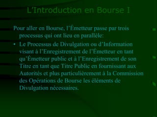 L’Introduction en Bourse I
Pour aller en Bourse, l’Émetteur passe par trois
processus qui ont lieu en parallèle:
• Le Processus de Divulgation ou d’Information
visant à l’Enregistrement de l’Émetteur en tant
qu’Émetteur public et à l’Enregistrement de son
Titre en tant que Titre Public en fournissant aux
Autorités et plus particulièrement à la Commission
des Opérations de Bourse les éléments de
Divulgation nécessaires.
 