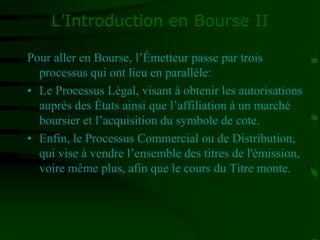 L’Introduction en Bourse II
Pour aller en Bourse, l’Émetteur passe par trois
processus qui ont lieu en parallèle:
• Le Processus Légal, visant à obtenir les autorisations
auprès des États ainsi que l’affiliation à un marché
boursier et l’acquisition du symbole de cote.
• Enfin, le Processus Commercial ou de Distribution,
qui vise à vendre l’ensemble des titres de l'émission,
voire même plus, afin que le cours du Titre monte.
 