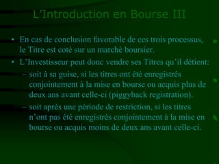 L’Introduction en Bourse III
• En cas de conclusion favorable de ces trois processus,
le Titre est coté sur un marché boursier.
• L’Investisseur peut donc vendre ses Titres qu’il détient:
– soit à sa guise, si les titres ont été enregistrés
conjointement à la mise en bourse ou acquis plus de
deux ans avant celle-ci (piggyback registration).
– soit après une période de restriction, si les titres
n’ont pas été enregistrés conjointement à la mise en
bourse ou acquis moins de deux ans avant celle-ci.
 