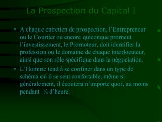 La Prospection du Capital I
• A chaque entretien de prospection, l’Entrepreneur
ou le Courtier ou encore quiconque promeut
l’investissement, le Promoteur, doit identifier la
profession ou le domaine de chaque interlocuteur,
ainsi que son rôle spécifique dans la négociation.
• L’Homme tend à se confiner dans un type de
schéma où il se sent confortable, même si
généralement, il écoutera n’importe quoi, au moins
pendant ¼ d’heure.
 