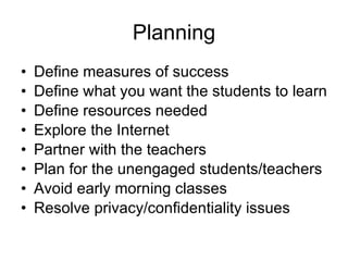 Planning Define measures of success Define what you want the students to learn Define resources needed Explore the Internet Partner with the teachers Plan for the unengaged students/teachers Avoid early morning classes Resolve privacy/confidentiality issues 
