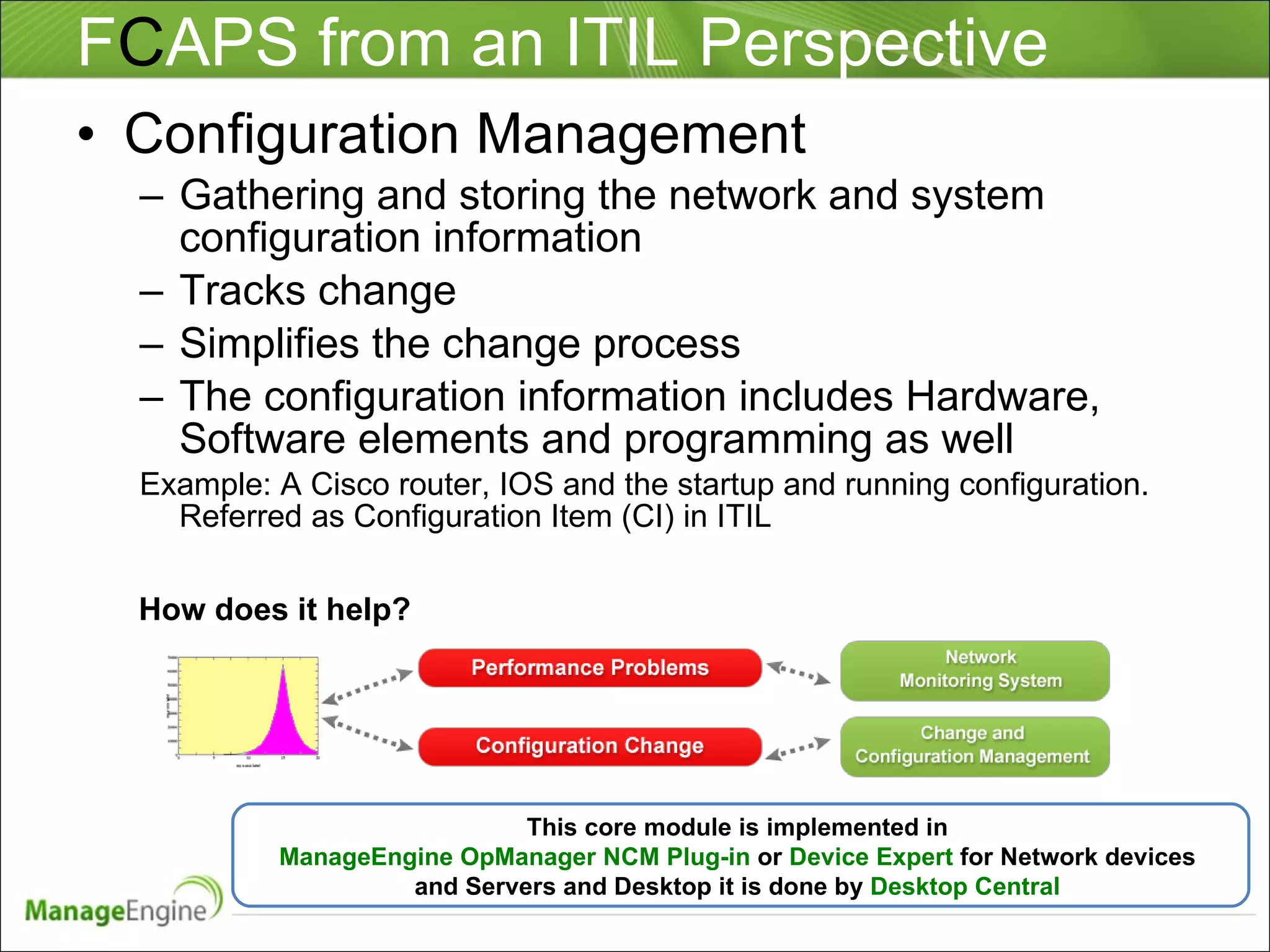 F C APS from an ITIL Perspective Configuration Management Gathering and storing the network and system configuration information Tracks change  Simplifies the change process The configuration information includes Hardware, Software elements and programming as well Example: A Cisco router, IOS and the startup and running configuration. Referred as Configuration Item (CI) in ITIL This core module is implemented in  ManageEngine OpManager NCM Plug-in  or  Device Expert  for Network devices  and Servers and Desktop it is done by  Desktop Central  How does it help? 
