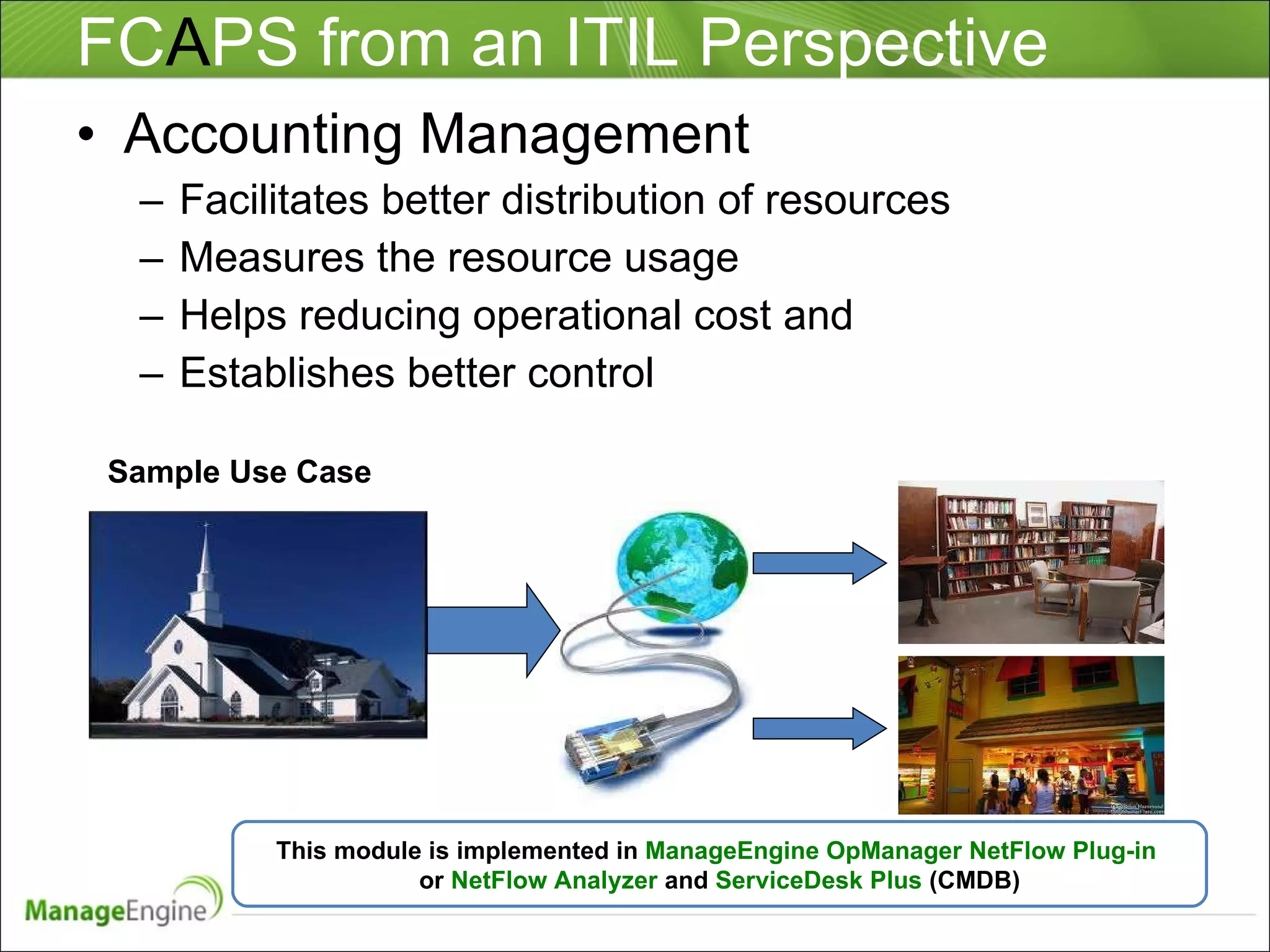 FC A PS from an ITIL Perspective Accounting Management Facilitates better distribution of resources Measures the resource usage Helps reducing operational cost and Establishes better control  This module is implemented in  ManageEngine OpManager NetFlow Plug-in  or  NetFlow Analyzer  and  ServiceDesk Plus  (CMDB) Sample Use Case 