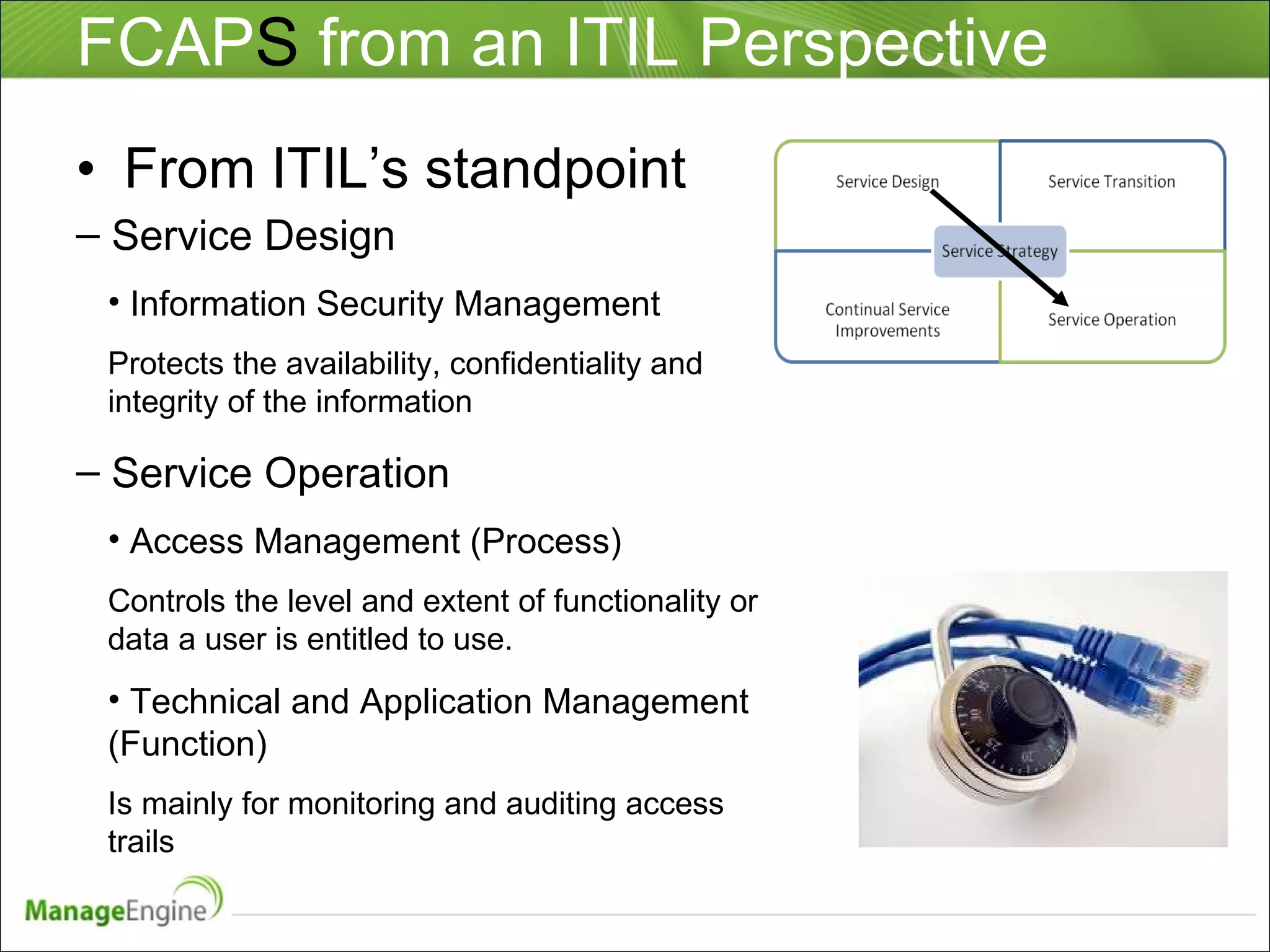 FCAP S  from an ITIL Perspective From ITIL’s standpoint Service Design Information Security Management Protects the availability, confidentiality and integrity of the information Service Operation Access Management (Process)  Controls the level and extent of functionality or data a user is entitled to use. Technical and Application Management (Function) Is mainly for monitoring and auditing access trails 
