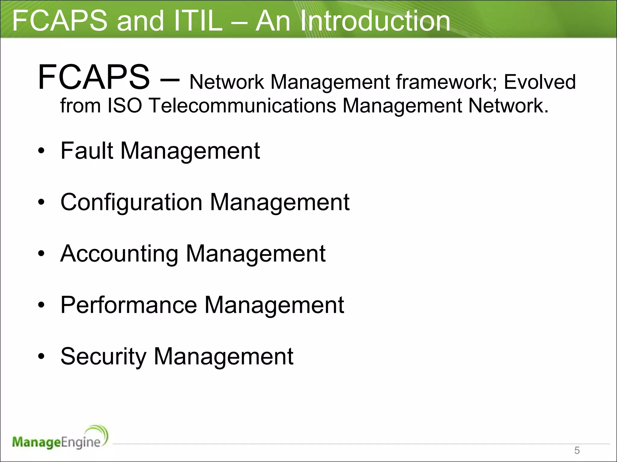 FCAPS and ITIL – An Introduction FCAPS –  Network Management framework; Evolved from ISO Telecommunications Management Network.  Fault Management Configuration Management Accounting Management Performance Management Security Management 