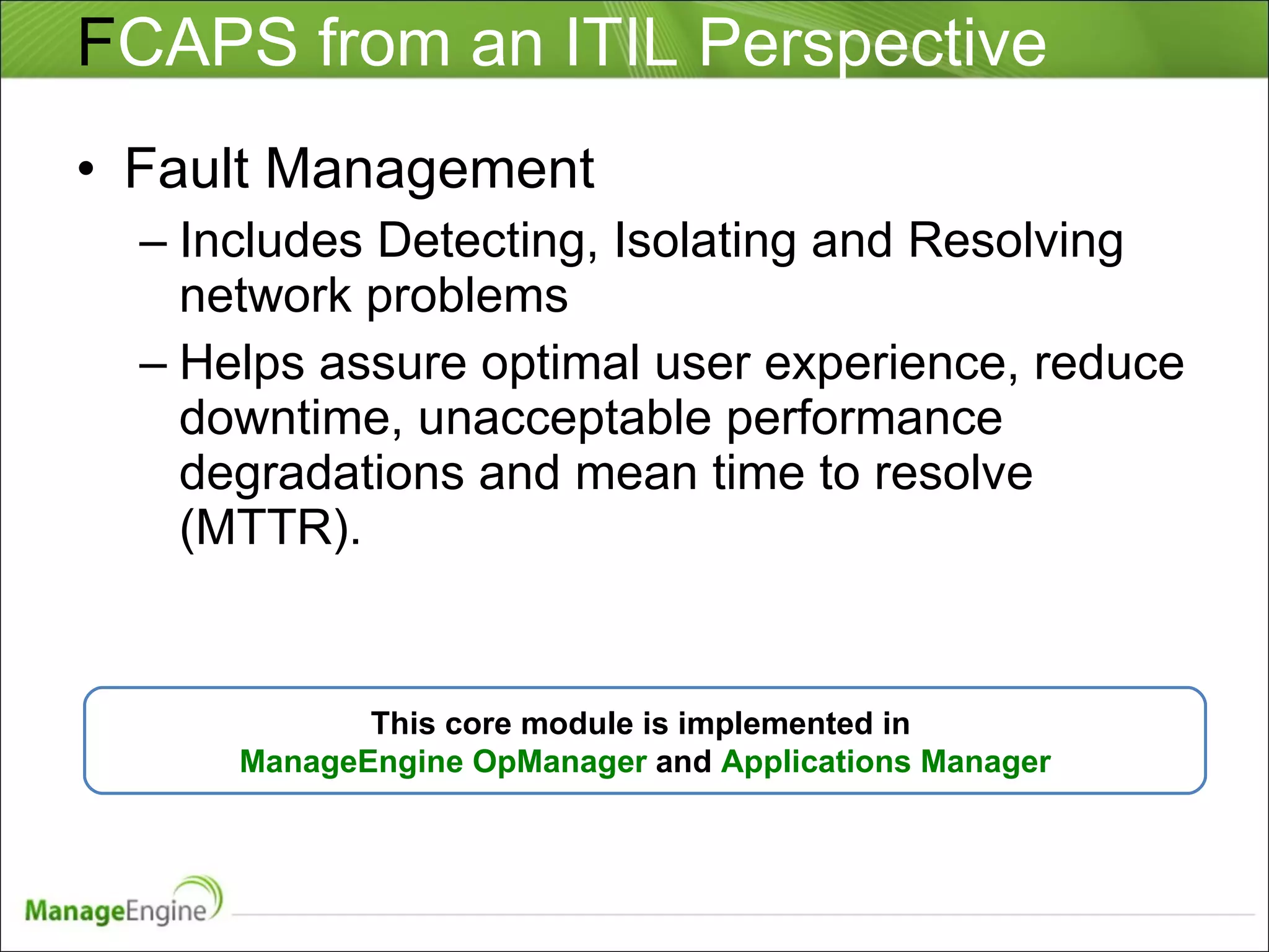 F CAPS from an ITIL Perspective Fault Management Includes Detecting, Isolating and Resolving network problems Helps assure optimal user experience, reduce downtime, unacceptable performance degradations and mean time to resolve (MTTR).  This core module is implemented in  ManageEngine OpManager  and  Applications Manager 