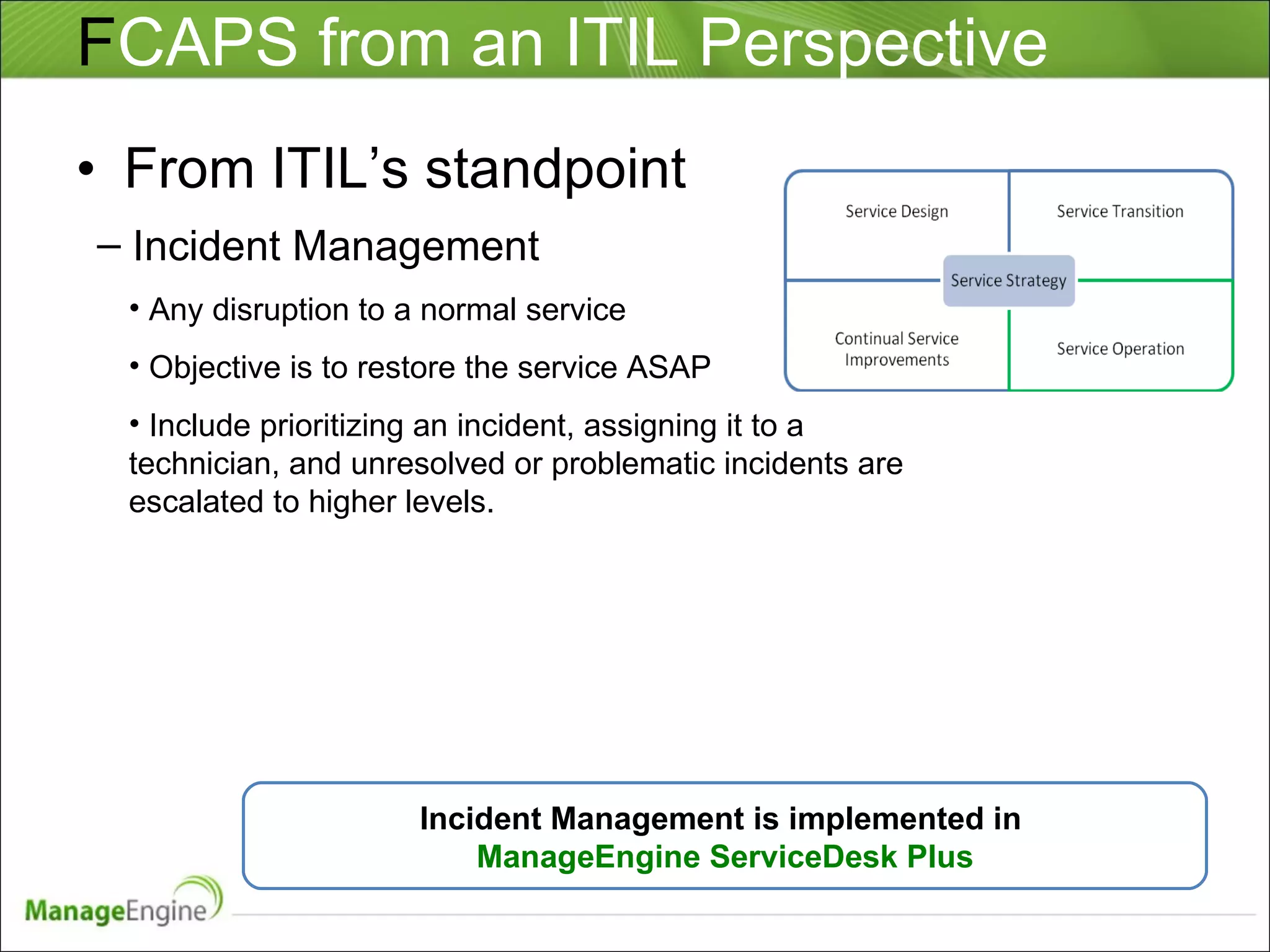 F CAPS from an ITIL Perspective From ITIL’s standpoint Incident Management Any disruption to a normal service Objective is to restore the service ASAP Include prioritizing an incident, assigning it to a technician, and unresolved or problematic incidents are escalated to higher levels. Incident Management is implemented in  ManageEngine ServiceDesk Plus 