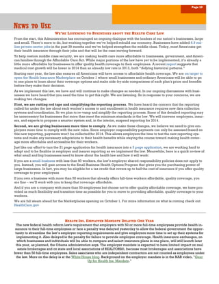 Page 10
NNNEWSEWSEWS TOTOTO UUUSESESE
WE’RE LISTENING TO BUSINESSES ABOUT THE HEALTH CARE LAW
From the start, this Administration has encouraged an ongoing dialogue with the leaders of our nation’s businesses, large
and small. There’s more to do, but working together we’ve helped rebuild our economy. Businesses have added 6.9 mil-
lion private-sector jobs in the past 39 months and we’ve helped strengthen the middle class. Today, most Americans get
their health insurance through their jobs and that will be the case moving forward.
To help restore middle class security, we are making health care more affordable to businesses, government, and Ameri-
can families through the Affordable Care Act. While major portions of the law have yet to be implemented, it’s already a
little more affordable for businesses to offer quality health coverage to their employees. A recent report suggests that
medical cost growth will be lower in 2014 than an already low rate in 2013, both “defying historical patterns.”
Starting next year, the law also ensures all Americans will have access to affordable health coverage. We are on target to
open the Health Insurance Marketplace on October 1 where small businesses and ordinary Americans will be able to go
to one place to learn about their coverage options and make side-by-side comparisons of each plan’s price and benefits
before they make their decision.
As we implement this law, we have and will continue to make changes as needed. In our ongoing discussions with busi-
nesses we have heard that you need the time to get this right. We are listening. So in response to your concerns, we are
making two changes.
First, we are cutting red tape and simplifying the reporting process. We have heard the concern that the reporting
called for under the law about each worker’s access to and enrollment in health insurance requires new data collection
systems and coordination. So we plan to re-vamp and simplify the reporting process. Some of this detailed reporting may
be unnecessary for businesses that more than meet the minimum standards in the law. We will convene employers, insur-
ers, and experts to propose a smarter system and, in the interim, suspend reporting for 2014.
Second, we are giving businesses more time to comply. As we make these changes, we believe we need to give em-
ployers more time to comply with the new rules. Since employer responsibility payments can only be assessed based on
this new reporting, payments won’t be collected for 2014. This allows employers the time to test the new reporting sys-
tems and make any necessary adaptations to their health benefits while staying the course toward making health cover-
age more affordable and accessible for their workers.
Just like our effort to turn the 21 page application for health insurance into a 3 page application, we are working hard to
adapt and to be flexible in employer and insurer reporting as we implement the law. Meanwhile, here is a quick review of
what small and big businesses need to know about the health law and how it will work:
If you are a small business with less than 50 workers, the law’s employer shared responsibility policies does not apply to
you. Instead, you will gain access to the Small Business Health Options Program that gives you the purchasing power of
large businesses. In fact, you may be eligible for a tax credit that covers up to half the cost of insurance if you offer quality
coverage to your employees
If you own a business with more than 50 workers that already offers full-time workers affordable, quality coverage, you
are fine – we’ll work with you to keep that coverage affordable.
And if you are a company with more than 50 employees but choose not to offer quality affordable coverage, we have pro-
vided as much flexibility and transition time as possible for you to move to providing affordable, quality coverage to your
workers.
We are full steam ahead for the Marketplaces opening on October 1. For more information on what is coming check out:
HealthCare.gov
HEALTH INS. EMPLOYER MANDATE DELAYED ONE YEAR
The new federal health reform law's requirement that employers with 50 or more full-time employees provide health in-
surance to their full-time employees or face a penalty was delayed yesterday to allow the federal government the oppor-
tunity to streamline the law’s employer reporting requirements and give employers more time to set up their systems for
implementing it. Also delayed is the penalty for failure to provide employee coverage. Health insurance exchanges, on
which businesses and individuals will be able to compare and select insurance plans in one place, will still launch later
this year, as planned, the Obama administration says. The employer mandate is expected to have limited impact on real
estate brokerages and on state and local associations of REALTORS®, because most brokerages and associations have
fewer than 50 full-time employees. Sales associates who are independent contractors are not counted as employees under
the law. More on the delay is at the White House blog. Background on the employer mandate is in the NAR video, "Gear
Up for Health Ins. Mandate."
 
