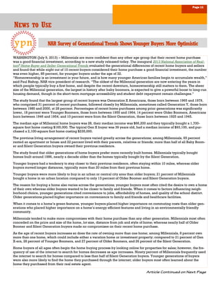 Page 11
NNNEWSEWSEWS TOTOTO UUUSESESE
ypn
WASHINGTON (July 9, 2013) – Millennials are more confident than any other age group that their recent home purchase
was a good financial investment, according to a new study released today. The inaugural 2013 National Association of Real-
tors®
Home Buyer and Seller Generational Trends evaluated the generational differences of recent home buyers and sellers
and found that while eight out of 10 recent buyers considered their home purchase a good financial investment, the number
was even higher, 85 percent, for younger buyers under the age of 32.
“Homeownership is an investment in your future, and is how many younger American families begin to accumulate wealth,”
said Paul Bishop, NAR vice president of research. “The oldest of the Millennial generation are now entering the years in
which people typically buy a first home, and despite the recent downturn, homeownership still matters to them. The sheer
size of the Millennial generation, the largest in history after baby boomers, is expected to give a powerful boost to long-run
housing demand, though in the short-term mortgage accessibility and student debt repayment remain challenges.”
The study found that the largest group of recent buyers was Generation X Americans, those born between 1965 and 1979,
who comprised 31 percent of recent purchases, followed closely by Millennials, sometimes called Generation Y, those born
between 1980 and 2000, at 28 percent. Percentages of recent home purchases among prior generations was significantly
lower, 18 percent were Younger Boomers, those born between 1955 and 1964; 14 percent were Older Boomers, Americans
born between 1946 and 1954; and 10 percent were from the Silent Generation, those born between 1925 and 1945.
The median age of Millennial home buyers was 28, their median income was $66,200 and they typically bought a 1,700-
square foot home costing $165,000. The typical Gen X buyer was 39 years old, had a median income of $93,100, and pur-
chased a 2,100-square foot home costing $235,000.
The previous living arrangement of recent buyers varied greatly across the generations; among Millennials, 65 percent
rented an apartment or house and 22 percent lived with their parents, relatives or friends; more than half of all Baby Boom-
er and Silent Generation buyers owned their previous residence.
The study found that older generations of home buyers prefer more recently built homes. Millennials typically bought
homes built around 1986, nearly a decade older than the homes typically bought by the Silent Generation.
Younger buyers had a tendency to stay closer to their previous residence, often staying within 10 miles, whereas older
buyers moved longer distances, typically more than 20 miles from their previous home.
Younger buyers were more likely to buy in an urban or central city area than older buyers; 21 percent of Millennials
bought a home in an urban location compared to only 13 percent of Older Boomer and Silent Generation buyers.
The reason for buying a home also varies across the generations; younger buyers most often cited the desire to own a home
of their own whereas older buyers wanted to be closer to family and friends. When it comes to factors influencing neigh-
borhood choice, younger generations cited convenience to jobs, affordability of homes, and quality of the school district.
Older generations placed higher importance on convenience to family and friends and healthcare facilities.
When it comes to a home’s green features, younger buyers placed higher importance on commuting costs than older gen-
erations who placed higher importance on a home’s energy efficient features and living in an environmentally friendly
community.
Millennials tended to make more compromises with their home purchase than any other generation. Millennials most often
conceded on the price and size of the home, lot size, distance from job and style of home; whereas nearly half of Older
Boomer and Silent Generation buyers made no compromises on their recent home purchase.
As the age of recent buyers increases so does the rate of owning more than one home; among Millennials, 8 percent own
more than one home, which could include either a vacation home or investment property; compared to 21 percent of Gen
X-ers, 28 percent of Younger Boomers, and 27 percent of Older Boomers, and 26 percent of the Silent Generation.
Home buyers of all ages often begin the home buying process by looking online for properties for sales; however, the fre-
quency of use of the internet to search for homes decreases as age increases. Ninety percent of Millennials frequently used
the internet to search for homes compared to less than half of Silent Generation buyers. Younger generations of buyers
were also more likely to find the home they purchased through the internet; older buyers most often learned about the
home they purchased from their real estate agent.
NAR Survey of GenerationalTrends ShowsYounger Buyers More Optimistic
 