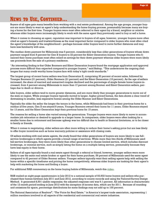 Page 12
NNNEWSEWSEWS TOTOTO UUUSESESE, C, C, CONTINUEDONTINUEDONTINUED.........
Buyers of all ages gain many benefits from working with a real estate professional. Among the age groups, younger buy-
ers are more likely to want an agent’s help understanding the home buying process, presumably because many are buy-
ing a home for the first time. Younger buyers were most often referred to their agent by a friend, neighbor or relative
whereas older buyers were increasingly likely to work with the same agent they previously used to buy or sell a home.
When it comes to choosing an agent, reputation was important to buyers of all ages; however, younger buyers more often
cited an agent’s honesty and trustworthiness as the most important factor compared to older buyers who most often cited
the agent’s knowledge of the neighborhood – perhaps because older buyers tend to move further distances and may
have less familiarity with area.
The median down payment for Millennials was 5 percent, considerably less than older generations of buyers whose down
payment ranged from 8 percent for Gen X buyers to 22 percent for Silent Generation buyers. Younger buyers who fi-
nanced their home purchase most often relied on savings for their down payment whereas older buyers were more likely
use proceeds from the sale of a primary residence.
“An interesting finding is that Older Boomers and Silent Generation buyers found the mortgage application and approval
process more difficult than expected compared to younger buyers,” said Bishop. “This underscores the ongoing chal-
lenges that many credit worthy home buyers face with today’s tight credit standards.”
The largest group of recent home sellers was from Generation X, comprising 30 percent of recent sales, followed by
Younger Boomers (21 percent), Older Boomers (21 percent) and the Silent Generation (19 percent). As the age of sellers
increased, the share of married and unmarried couples declined and the percentage of single female home buyers in-
creased, from 4 percent among Millennials to more than 17 percent among Boomer and Silent Generation sellers, per-
haps due to death or divorce.
Like buyers, older sellers tend to move greater distances, and are more likely than younger generations to move out of
the state or region. While younger buyers typically moved to larger, higher priced homes, the data shows a clear trend of
downsizing to smaller, less expensive homes among the Older Boomer and Silent Generations.
Typically the older the seller the longer the tenure in the home, while Millennials had been in their previous home for a
median of five years, Gen X-ers stayed 8 years, Younger Boomers owned their home for 11 years, Older Boomers stayed
for 13 years, and the Silent Generation kept their previous home for 15 years.
The reasons for selling a home also varied among the generations. Younger buyers were more likely to move to accom-
modate job relocation or desired to upgrade to a larger home. In comparison, older buyers were often looking for a
smaller home due to retirement and because upkeep was too difficult due to health or financial limitations, or to be closer
to family or friends.
When it comes to negotiating, older sellers are often more willing to reduce their home’s asking price but are less likely
to offer buyer incentives such as home warranty policies or assistance with closing costs.
Of sellers working with real estate agents, the study found that older generations of buyers are more likely to use full-
service brokerages in which agents provide a broad range of services. While more than two-thirds of Millennials used
full-service brokerages, they were more likely than other generations to choose limited service, which includes discount
brokerage, or minimal service, such as simply listing the home on a multiple listing service, presumably because they
have less equity in their home.
Sellers of all ages typically found a real estate agent through a referral or friend; however, younger sellers were more
likely to use the same real estate broker or agent for their home purchase, 59 percent of Millennials used the same agent
compared to 42 percent of Older Boomer sellers. Younger sellers typically want their selling agents help with selling the
home within a specific timeframe and pricing the home competitively, whereas older buyers are looking for their agent’s
help with marketing the home and finding a buyer.
For additional NAR commentary on the home buying habits of Millennials, watch this video.
NAR mailed an eight-page questionnaire in July 2012 to a national sample of 93,502 home buyers and sellers who pur-
chased their homes between July 2011 and June 2012, according to county records and using the Tailored Survey Design
Method. It generated 8,501 usable responses; the adjusted response rate was 9.1 percent. All information is characteristic
of the 12-month period ending in June 2012 with the exception of income data, which are for 2011. Because of rounding
and omissions for space, percentage distributions for some findings may not add up to 100 percent.
The National Association of Realtors®
, “The Voice for Real Estate,” is America’s largest trade association, representing 1
million members involved in all aspects of the residential and commercial real estate industries.
 