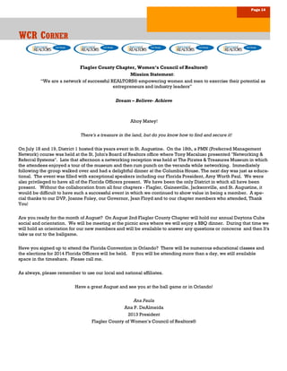 Page 14
WCR CWCR CWCR CORNERORNERORNER
Flagler County Chapter, Women’s Council of Realtors®
Mission Statement:
“We are a network of successful REALTORS® empowering women and men to exercise their potential as
entrepreneurs and industry leaders”
Dream – Believe- Achieve
Ahoy Matey!
There's a treasure in the land, but do you know how to find and secure it!
On July 18 and 19, District 1 hosted this years event in St. Augustine. On the 18th, a PMN (Preferred Management
Network) course was held at the St. John's Board of Realtors office where Tony Macaluso presented "Networking &
Referral Systems". Late that afternoon a networking reception was held at The Pirates & Treasures Museum in which
the attendees enjoyed a tour of the museum and then rum punch on the veranda while networking. Immediately
following the group walked over and had a delightful dinner at the Columbia House. The next day was just as educa-
tional. The event was filled with exceptional speakers including our Florida President, Amy Worth Paul. We were
also privileged to have all of the Florida Officers present. We have been the only District in which all have been
present. Without the collaboration from all four chapters - Flagler, Gainesville, Jacksonville, and St. Augustine, it
would be difficult to have such a successful event in which we continued to show value in being a member. A spe-
cial thanks to our DVP, Joanne Foley, our Governor, Jean Floyd and to our chapter members who attended, Thank
You!
Are you ready for the month of August? On August 2nd Flagler County Chapter will hold our annual Daytona Cubs
social and orientation. We will be meeting at the picnic area where we will enjoy a BBQ dinner. During that time we
will hold an orientation for our new members and will be available to answer any questions or concerns and then It's
take us out to the ballgame.
Have you signed up to attend the Florida Convention in Orlando? There will be numerous educational classes and
the elections for 2014 Florida Officers will be held. If you will be attending more than a day, we still available
space in the timeshare. Please call me.
As always, please remember to use our local and national affiliates.
Have a great August and see you at the ball game or in Orlando!
Ana Paula
Ana P. DeAlmeida
2013 President
Flagler County of Women’s Council of Realtors®
 