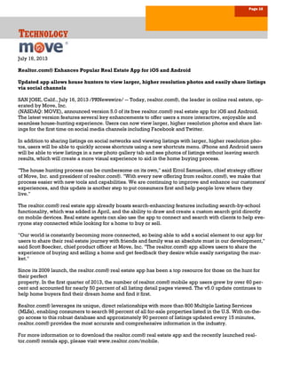 Page 16
TTTECHNOLOGYECHNOLOGYECHNOLOGY
July 16, 2013
Realtor.com® Enhances Popular Real Estate App for iOS and Android
Updated app allows house hunters to view larger, higher resolution photos and easily share listings
via social channels
SAN JOSE, Calif., July 16, 2013 /PRNewswire/ -- Today, realtor.com®, the leader in online real estate, op-
erated by Move, Inc.
(NASDAQ: MOVE), announced version 5.0 of its free realtor.com® real estate app for iOS and Android.
The latest version features several key enhancements to offer users a more interactive, enjoyable and
seamless house-hunting experience. Users can now view larger, higher resolution photos and share list-
ings for the first time on social media channels including Facebook and Twitter.
In addition to sharing listings on social networks and viewing listings with larger, higher resolution pho-
tos, users will be able to quickly access shortcuts using a new shortcuts menu. iPhone and Android users
will be able to view listings in a new photo gallery tab and see photos of listings without leaving search
results, which will create a more visual experience to aid in the home buying process.
"The house hunting process can be cumbersome on its own," said Errol Samuelson, chief strategy officer
of Move, Inc. and president of realtor.com®. "With every new offering from realtor.com®, we make that
process easier with new tools and capabilities. We are continuing to improve and enhance our customers'
experiences, and this update is another step to put consumers first and help people love where they
live."
The realtor.com® real estate app already boasts search-enhancing features including search-by-school
functionality, which was added in April, and the ability to draw and create a custom search grid directly
on mobile devices. Real estate agents can also use the app to connect and search with clients to help eve-
ryone stay connected while looking for a home to buy or sell.
"Our world is constantly becoming more connected, so being able to add a social element to our app for
users to share their real estate journey with friends and family was an absolute must in our development,"
said Scott Boecker, chief product officer at Move, Inc. "The realtor.com® app allows users to share the
experience of buying and selling a home and get feedback they desire while easily navigating the mar-
ket."
Since its 2009 launch, the realtor.com® real estate app has been a top resource for those on the hunt for
their perfect
property. In the first quarter of 2013, the number of realtor.com® mobile app users grew by over 60 per-
cent and accounted for nearly 50 percent of all listing detail pages viewed. The v5.0 update continues to
help home buyers find their dream home and find it first.
Realtor.com® leverages its unique, direct relationships with more than 800 Multiple Listing Services
(MLSs), enabling consumers to search 98 percent of all for-sale properties listed in the U.S. With on-the-
go access to this robust database and approximately 90 percent of listings updated every 15 minutes,
realtor.com® provides the most accurate and comprehensive information in the industry.
For more information or to download the realtor.com® real estate app and the recently launched real-
tor.com® rentals app, please visit www.realtor.com/mobile.
 