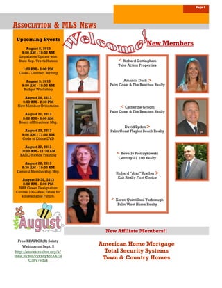 Upcoming Events
August 8, 2013
9:00 AM - 10:00 AM
Legislative Update with
State Rep. Travis Hutson
1:00 PM - 5:00 PM
Class - Contract Writing
August 9, 2013
9:00 AM - 10:00 AM
Budget Workshop
August 20, 2013
9:00 AM - 2:30 PM
New Member Orientation
August 21, 2013
8:00 AM - 9:00 AM
Board of Directors’ Mtg.
August 23, 2013
9:00 AM - 11:30 AM
Code of Ethics DVD
August 27, 2013
10:00 AM - 11:30 AM
BASIC Navica Training
August 28, 2013
8:30 AM - 10:00 AM
General Membership Mtg.
August 29-30, 2013
8:00 AM - 5:00 PM
NAR Green Designation
Course 100—Real Estate for
a Sustainable Future.
Page 2
AAASSOCIATIONSSOCIATIONSSOCIATION & MLS N& MLS N& MLS NEWSEWSEWS
American Home Mortgage
Total Security Systems
Town & Country Homes
New Members
New Affiliate Members!!
Free REALTOR(R) Safety
Webinar on Sept. 5
http://enews.realtor.org/a/
tBRsOr7B8hVyFB8y$5rAAFN
G38V/edu4
< Richard Cottingham
Take Action Properties
Amanda Dack 
Palm Coast & The Beaches Realty
< Catherine Groom
Palm Coast & The Beaches Realty
David Lydon 
Palm Coast Flagler Beach Realty
< Beverly Pietrzykowski
Century 21 100 Realty
Richard “Alan” Prather 
Exit Realty First Choice
< Karen Quintillani-Yarbrough
Palm West Home Realty
 