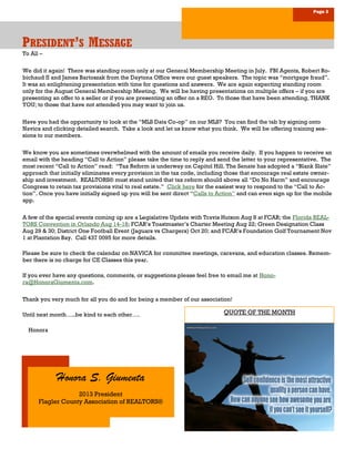 Page 3
PPPRESIDENTRESIDENTRESIDENT’’’SSS MMMESSAGEESSAGEESSAGE
Honora S. Giumenta
2013 President
Flagler County Association of REALTORS®
To All –
We did it again! There was standing room only at our General Membership Meeting in July. FBI Agents, Robert Ro-
bichaud II and James Bartoszak from the Daytona Office were our guest speakers. The topic was “mortgage fraud”.
It was an enlightening presentation with time for questions and answers. We are again expecting standing room
only for the August General Membership Meeting. We will be having presentations on multiple offers – if you are
presenting an offer to a seller or if you are presenting an offer on a REO. To those that have been attending, THANK
YOU; to those that have not attended you may want to join us.
Have you had the opportunity to look at the “MLS Data Co-op” on our MLS? You can find the tab by signing onto
Navica and clicking detailed search. Take a look and let us know what you think. We will be offering training ses-
sions to our members.
We know you are sometimes overwhelmed with the amount of emails you receive daily. If you happen to receive an
email with the heading “Call to Action” please take the time to reply and send the letter to your representative. The
most recent “Call to Action” read: “Tax Reform is underway on Capitol Hill. The Senate has adopted a “Blank Slate”
approach that initially eliminates every provision in the tax code, including those that encourage real estate owner-
ship and investment. REALTORS® must stand united that tax reform should above all “Do No Harm” and encourage
Congress to retain tax provisions vital to real estate.” Click here for the easiest way to respond to the “Call to Ac-
tion”. Once you have initially signed up you will be sent direct “Calls to Action” and can even sign up for the mobile
app.
A few of the special events coming up are a Legislative Update with Travis Hutson Aug 8 at FCAR; the Florida REAL-
TORS Convention in Orlando Aug 14-18; FCAR’s Toastmaster’s Charter Meeting Aug 22; Green Designation Class
Aug 29 & 30; District One Football Event (Jaguars vs Chargers) Oct 20; and FCAR’s Foundation Golf Tournament Nov
1 at Plantation Bay. Call 437 0095 for more details.
Please be sure to check the calendar on NAVICA for committee meetings, caravans, and education classes. Remem-
ber there is no charge for CE Classes this year.
If you ever have any questions, comments, or suggestions please feel free to email me at Hono-
ra@HonoraGiumenta.com.
Thank you very much for all you do and for being a member of our association!
Until next month…..be kind to each other….
Honora
QUOTE OF THE MONTH
 