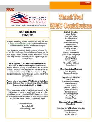 JOIN THE CLUB
RPAC 2013
Page 6
RPACRPACRPAC
99 Club Member
Linda Cohen
Sterling Colee
Doris Dolamore
Gail Downs
Sharon Gronning
Kay Johnston
Anthony Martinez
Patsy Moden
Carlos Pinto
Pamela Richardson
Janet Salam Stoughton
Donna Tofal
James Walden
Nancy White
G. Matthew Wilson
Frank Zedar
Gold Sustaining Member
Ric Giumenta
Dorothy Sperber
Capitol Club Member
David Alfin
Carmen Bongiovanni
Ana DeAlmeida
Karen Farrell
Annette Gardinal
Jimmy Millhollin
Linda Ponsiek
Dorothy Sperber
Scott Triplett
Francis Waltz
Statemen’s Award Member
Dana Davis
Sterling R – NAR Major Investor
Honora Giumenta
Ric Giumenta
Karen Radcliff
Are you Investing in your Profession? Why not? Go
to www.realtoractioncenter.com to see the many
reasons to Invest in your Profession and get
involved.
Did you know National Association of Realtors has
an app for the Action Center? Go mobile and get the
NAR action center mobile app for your smart phone
and stay in tuned with the current happenings and
call to actions.
Thank you to FCAR Affiliate Member Mike
Richards of Vector Security for the wonderful
basket donated to help raise funds for the Realtor®
Political Action Committee (RPAC). Thank you to all
our current investors and future investors! Big
things are coming down the pipe and we need your
involvement.
Please join us on August 8th
to listen to State Rep.
Travis Hutson with a legislative update. Call the
Association 386-439-0095 to RSVP.
“Everyman owes a part of his time and money to the
business or industry in which he is engaged. No
man has a moral right to withhold his support from
an organization that is striving to improve conditions
within his sphere.” Pres. T. Roosevelt 1908
Until next month……
Karen Radcliff
Public Policy Chair
 