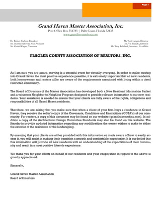 Page 7
Grand Haven Master Association, Inc.
Post Office Box 354785 | Palm Coast, Florida 32135
www.grandhavenmhoa.com
Dr. Robert Carlton, President Ms Terri Langan, Director
Mr. Murray Salkovitz, Vice President Mr. Vic Natiello, Director
Mr. Gerald Kagan, Treasurer Mr. Troy Railsback, Secretary, Ex-officio
FLAGLER COUNTY ASSOCIATION OF REALTORS, INC.
As I am sure you are aware, moving is a stressful event for virtually everyone. In order to make moving
into Grand Haven the most positive experience possible, it is extremely important that all new residents,
both homeowners and renters alike are aware of the requirements associated with living within a deed
restricted community.
The Board of Directors of the Master Association has developed both a New Resident Information Packet
and a volunteer Neighbor to Neighbor Program designed to provide relevant information to our new resi-
dents. Your assistance is needed to ensure that your clients are fully aware of the rights, obligations and
responsibilities of all Grand Haven residents.
Therefore, we are asking that you make sure that when a client of your firm buys a residence in Grand
Haven, they receive the seller’s copy of the Covenants, Conditions and Restrictions (CC&R’s) of our com-
munity. For renters, a copy of this document may be found on our website (grandhavenmhoa.com). In ad-
dition a copy of the Architectural Design Committee Standards may also be found on this website. The
Standards provide updated information regarding any modifications the owner wishes to make to either
the exterior of the residence or the landscaping.
By ensuring that your clients are either provided with this information or made aware of how to easily ac-
cess it, you will assist in making their transition a smooth and comfortable experience. It is our belief that
this information will provide all new residents with an understanding of the expectations of their commu-
nity and result in a most positive lifestyle experience.
We thank you for your efforts on behalf of our residents and your cooperation in regard to the above is
greatly appreciated.
Sincerely,
Grand Haven Master Association
Board of Directors
 
