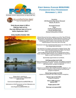 Club de Bonmont has been ranked as one of the "Top 50 Florida
Golf Courses" and among the "50 Most distinctive Courses in the
Southeast U.S" Designed with natural and man-made hazards,
undulating greens, bunkers, trees and water, the course
requires players to use every club in the bag.
Tournament entry fee includes Scramble format over 18 holes, Golf
Cart, Range Balls and Dinner.
Our objective is to support communities in Flagler County. This
year’s support will be divided between the Flagler Free Health
Clinic and the Family Life Center.
Lots of raffle prizes and awards, fun and games such as Par 3
Poker, Long Drive M/W, Closest to the pin M/W, Pro Long Drive
Assist on a par 5 and much more.
Sponsorship opportunities are as follows.
Gold Sponsorship level $1,000
Team in tournament, own a hole for booth / tent display to promote
company, recognition at dinner function as gold sponsor able to
talk during dinner, program recognition.
Silver Sponsorship level $500
2 players in tournament, own a hole for booth/tent display to pro-
mote company, recognition at dinner function and hand outs,
program recognition.
Bronze Sponsorship level $300
1 player in tournament, own a hole, program recognition.
Sponsor sign on hole $100,
program recognition
Hole in ONE insurance
sponsor $250
Trophy sponsor $150
Beverage cart sponsor$500
FIRST ANNUAL FLAGLER REALTORS
FOUNDATION GOLF TOURNAMENT
NOVEMBER 1, 2013
Location:
100 Plantation Bay Drive Ormond
Beach, FL 32174
Scramble Format
Time:
12:00 pm Registration
1:00 pm Shotgun Start
Dinner & Awards to Follow
Please direct questions to:
Flagler County Association of REALTORS®
(386) 437-0095
Communications@FlaglerCountyREALTORS.com
Information on Golf Tournament and list of Sponsors can
be found at:
www.FlaglerCountyREALTORS.com
Entry fee per player is $85 or
$340 per team of 4 or
Pay only $320 per team of 4 on or
before September 18th!!!
Entry deadline October 18th
 
