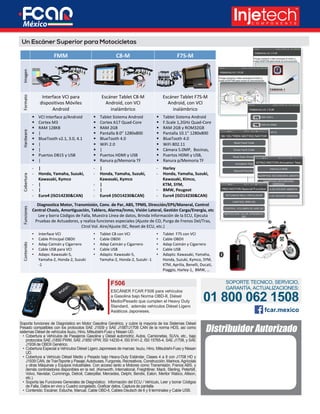 Soporta funciones de Diagnóstico en Motor Gasolina Genérico, y cubre la mayoría de los Sistemas Diésel
Pesado compatibles con los protocolos SAE J1939 y SAE J1587/J1708 CAN de la norma HDS, así como
sistemas Diésel de vehículos Isuzu, Hino, Mitsubishi-Fuso y Nissan UD.
•	 Cobertura a Vehículos de Pasajeros Gasolina y Diésel automotriz, Autos, Camionetas, SUVs, etc., bajo
protocolos SAE J1850 PWM, SAE J1850 VPW, IS0 14230-4, IS0 9141-2, IS0 15765-4, SAE J1708, y SAE
J1939 de OBDII Genérico.
•	 Cobertura Especial a Vehículos Diésel Ligero Japoneses de marcas: Isuzu, Hino, Mitsubishi-Fuso y Nissan
UD.
•	 Cobertura a Vehículo Diésel Medio y Pesado bajo Heavy-Duty Estándar, Clases 4 a 8 con J1708 HD y
J1939 CAN, de TranTsporte y Pasaje;Autobuses, Furgones, Recreativos, Construcción, Marinos,Agrícolas
y otras Máquinas y Equipos industriales. Con acceso tanto a Motores como Transmisión, Frenos ABS, y
demás controladores disponibles en la red. (Kenworth, International, Freightliner, Mack, Sterling, Peterbilt,
Volvo, Navistar, Cummings, Detroit, Caterpillar, Mercedes, Delphi, Bendix, Eaton, Meritor Wabco, Allison,
etc.).
•	 Soporta las Funciones Generales de Diagnóstico: Información del ECU / Vehículo, Leer y borrar Códigos
de Falla, Datos en vivo y Cuadro congelado, Graficar datos, Captura de pantalla.
•	 Contenido: Escáner, Estuche, Manual, Cable OBD-II, Cables Deutsch de 6 y 9 terminales y Cable USB.
F506
ESCÁNER FCAR F506 para vehículos
a Gasolina bajo Norma OBD-II, Diésel
Medio/Pesado que cumplen el Heavy Duty
Standard, además vehículos Diésel Ligero
Asiáticos Japoneses.
SOPORTE TECNICO, SERVICIO,
GARANTÍA, ACTUALIZACIONES:
01 800 062 1508
Distribuidor Autorizado
fcar.mexico
Paso 1. Seleccione el Software: Tablet Maxisys ADAS o Paquete Software ADASUn Escáner Superior para Motocicletas
FMM	 C8-M	 F7S-M	
Imagen	
	
	
	
	
	
Formato	
Interface	VCI	para	
dispositivos	Móviles	
Android	
Escáner	Tablet	C8-M	
Android,	con	VCI	
inalámbrico	
Escáner	Tablet	F7S-M	
Android,	con	VCI	
inalámbrico	
Hardware	
§  VCI	Interface	p/Android	
§  Cortex	M3	
§  RAM	128KB	
§  |	
§  BlueTooth	v2.1,	3.0,	4.1	
§  |	
§  |	
§  Puertos	DB15	y	USB	
§  |	
§  Tablet	Sistema	Android	
§  Cortex	A17	Quad-Core	
§  RAM	2GB		
§  Pantalla	8.0”	1280x800	
§  BlueTooth	4.0	
§  WiFi	2.0	
§  |	
§  Puertos	HDMI	y	USB	
§  Ranura	p/Memoria	TF	
§  Tablet	Sistema	Android	
§  F.Scale	1,2GHz	Quad-Core	
§  RAM	2GB	y	ROM32GB	
§  Pantalla	10.1”	1280x800	
§  BlueTooth	4.0	
§  WiFi	802.11	
§  Cámara	5.0MP,		Bocinas,		
§  Puertos	HDMI	y	USB,		
§  Ranura	p/Memoria	TF	
Cobertura	
-  |	
-  Honda,	Yamaha,	Suzuki,	
Kawasaki,	Kymco	
-  |	
-  |	
-  Euro4	(ISO14230&CAN)	
-  |	
-  Honda,	Yamaha,	Suzuki,	
Kawasaki,	Kymco	
-  |	
-  |	
-  Euro4	(ISO14230&CAN)	
-  Harley		
-  Honda,	Yamaha,	Suzuki,	
Kawasaki,	Kimco,		
						KTM,	SYM,		
-  BMW,	Peugeot		
-  Euro4	(ISO14230&CAN)	
Funciones	
Diagnostica	Motor,	Transmisión,	Conv.	de	Par,	ABS,	TPMS,	Dirección/EPS/Maneral,	Control	
Central	Chasis,	Amortiguación,	Tablero,	Alarma/Inmo,	Visión	Lateral,	Gestión	Carga/Energía,	etc		
Lee	y	borra	Códigos	de	Falla,	Muestra	Línea	de	datos,	Brinda	Información	de	la	ECU,	Ejecuta	
Pruebas	de	Actuadores,	y	realiza	funciones	especiales	(Ajuste	de	CO,	Purga	de	Frenos	Del/Tras,	
Ctrol	Vol.	Aire/Ajuste	ISC,	Reset	de	ECU,	etc.)	
Contenido	
•  Interface	VCI	
•  Cable	Principal	OBDII	
•  Adap	Caimán	y	Cigarrero	
•  Cable	USB	para	VCI	
•  Adaps:	Kawasaki-5,	
Yamaha-2,	Honda-2,	Suzuki	
-1	
•  Tablet	C8	con	VCI	
•  Cable	OBDII	
•  Adap	Caimán	y	Cigarrero	
•  Cable	USB	
•  Adapts:	Kawasaki-5,	
Yamaha-2,	Honda-2,	Suzuki	-1	
•  Tablet		F7S	con	VCI	
•  Cable	OBDII	
•  Adap	Caimán	y	Cigarrero	
•  Cable	USB	
•  Adapts:	Kawasaki,	Yamaha,	
Honda,	Suzuki,	Kymco,	SYM,	
KTM,	Aprilia,	Benelli,	Ducati,	
Piaggio,	Harley-1,		BMW,	…	
 