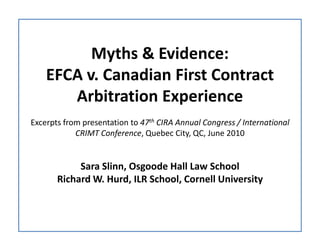 Myths & Evidence:
    EFCA v. Canadian First Contract
       Arbitration Experience
Excerpts from presentation to 47th CIRA Annual Congress / International
            CRIMT Conference, Quebec City, QC, June 2010


            Sara Slinn, Osgoode Hall Law School
       Richard W. Hurd, ILR School, Cornell University
 