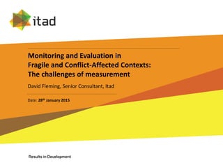 Monitoring and Evaluation in
Fragile and Conflict-Affected Contexts:
The challenges of measurement
David Fleming, Senior Consultant, Itad
Date: 28th January 2015
 