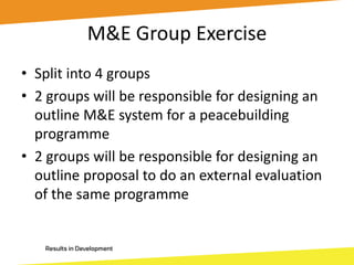 M&E Group Exercise
• Split into 4 groups
• 2 groups will be responsible for designing an
outline M&E system for a peacebuilding
programme
• 2 groups will be responsible for designing an
outline proposal to do an external evaluation
of the same programme
 