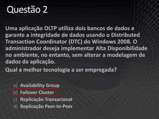 Questão 2
Uma aplicação OLTP utiliza dois bancos de dados e
garante a integridade de dados usando o Distributed
Transaction Coordinator (DTC) do Windows 2008. O
administrador deseja implementar Alta Disponibilidade
no ambiente, no entanto, sem alterar a modelagem de
dados da aplicação.
Qual a melhor tecnologia a ser empregada?
a) Availability Group
b) Failover Cluster
c) Replicação Transacional
d) Replicação Peer-to-Peer
 