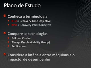 Plano de Estudo
Conheça a terminologia
RTO = Recovery Time Objective
RPO = Recovery Point Objective
Compare as tecnologias
Failover Cluster
Always On (Availability Group)
Replication
Considere a latência entre máquinas e o
impacto de desempenho
 