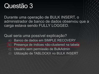 Questão 3
Durante uma operação de BULK INSERT, o
administrador de banco de dados observou que a
carga estava sendo FULLY LOGGED.
Qual seria uma possível explicação?
a) Banco de dados em SIMPLE RECOVERY
b) Presença de índices não-clustered na tabela
c) Usuário sem permissão de BulkAdmin
d) Utilização de TABLOCKX no BULK INSERT
 