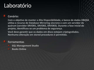 Laboratório
Cenário:
Com o objetivo de manter a Alta Disponibilidade, o banco de dados DBQSA
utiliza o recurso de Database Mirroring síncrono e com um servidor de
quórum (servidor SRVDB1, SRVDB2, SRVDB3). Durante a fase inicial do
projeto, identificou-se um problema de segurança.
Você deve garantir que os dados em disco estejam criptografados.
Nenhuma alteração em stored procedures é permitida.
Ferramentas
SQL Management Studio
Books Online
 