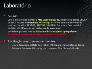 Laboratório
Cenário:
Com o objetivo de manter a Alta Disponibilidade, o banco de dados DBQSA
utiliza o recurso de Database Mirroring síncrono e com um servidor de
quórum (servidor SRVDB1, SRVDB2, SRVDB3). Durante a fase inicial do
projeto, identificou-se um problema de segurança.
Você deve garantir que os dados em disco estejam criptografados.
Nenhuma alteração em stored procedures é permitida.
A aplicação tem como requerimentos:
Usar o Transparent Data Encryption (TDE) para criptografar os dados
Adotar o Database Mirroring síncrono para Alta Disponibilidade
 