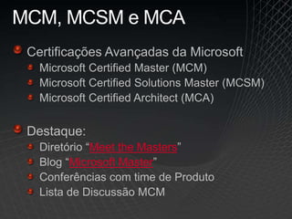 MCM, MCSM e MCA
Certificações Avançadas da Microsoft
Microsoft Certified Master (MCM)
Microsoft Certified Solutions Master (MCSM)
Microsoft Certified Architect (MCA)
Destaque:
Diretório “Meet the Masters”
Blog “Microsoft Master”
Conferências com time de Produto
Lista de Discussão MCM
 
